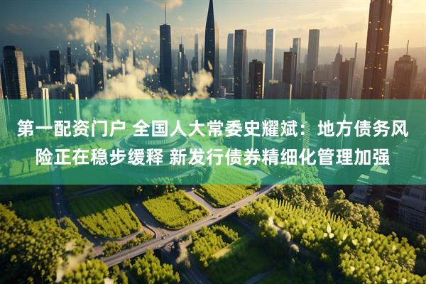 第一配资门户 全国人大常委史耀斌：地方债务风险正在稳步缓释 新发行债券精细化管理加强