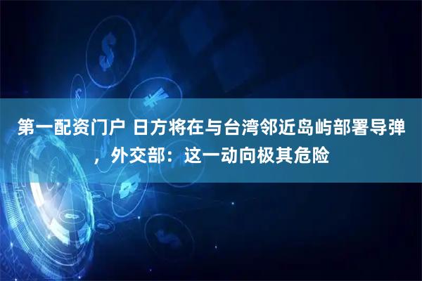第一配资门户 日方将在与台湾邻近岛屿部署导弹，外交部：这一动向极其危险