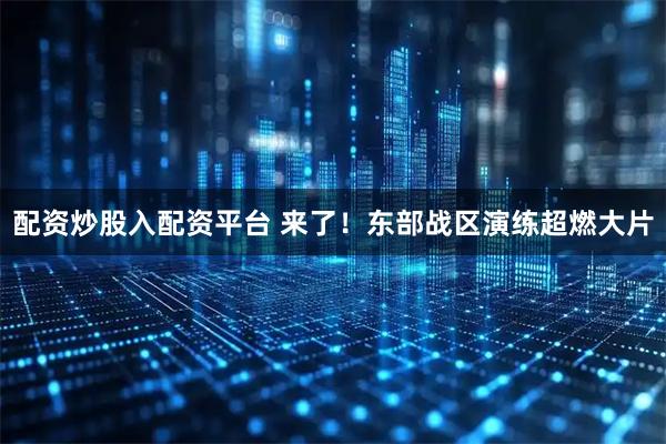 配资炒股入配资平台 来了！东部战区演练超燃大片