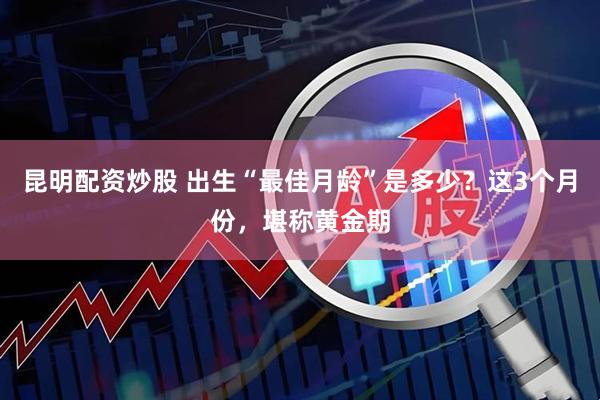 昆明配资炒股 出生“最佳月龄”是多少?这3个月份,堪称黄金期