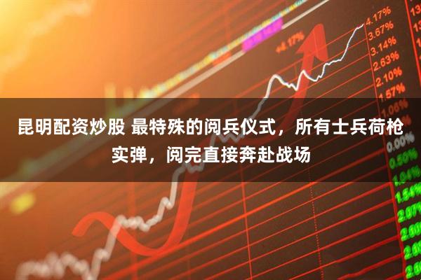 昆明配资炒股 最特殊的阅兵仪式，所有士兵荷枪实弹，阅完直接奔赴战场