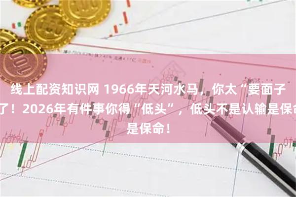 线上配资知识网 1966年天河水马，你太“要面子”了！2026年有件事你得“低头”，低头不是认输是保命！