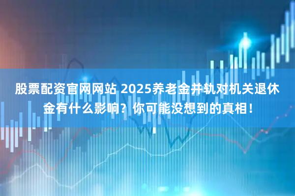股票配资官网网站 2025养老金并轨对机关退休金有什么影响？你可能没想到的真相！