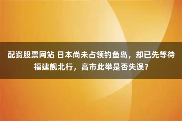 配资股票网站 日本尚未占领钓鱼岛，却已先等待福建舰北行，高市此举是否失误？