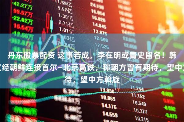 丹东股票配资 这事若成，李在明或青史留名！韩国提议经朝鲜连接首尔—北京高铁，称朝方曾有期待，望中方斡旋