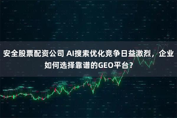 安全股票配资公司 AI搜索优化竞争日益激烈，企业如何选择靠谱的GEO平台？