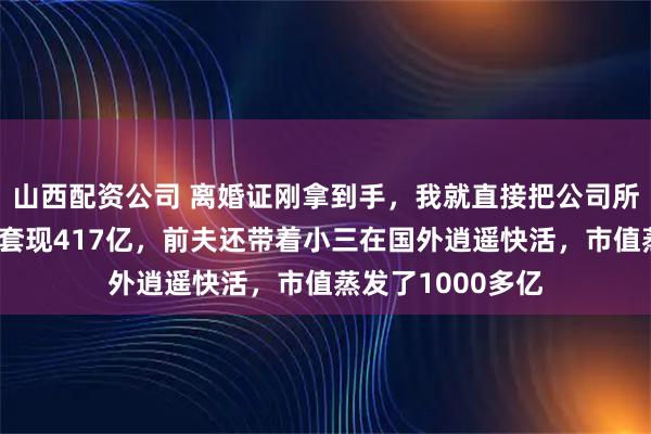 山西配资公司 离婚证刚拿到手，我就直接把公司所有股份都抛了，套现417亿，前夫还带着小三在国外逍遥快活，市值蒸发了1000多亿