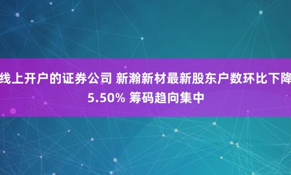 线上开户的证券公司 新瀚新材最新股东户数环比下降5.50% 筹码趋向集中