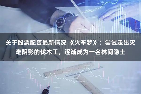 关于股票配资最新情况 《火车梦》：尝试走出灾难阴影的伐木工，逐渐成为一名林间隐士