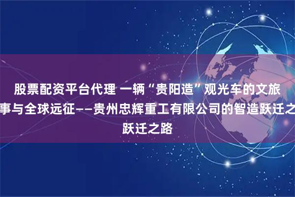 股票配资平台代理 一辆“贵阳造”观光车的文旅叙事与全球远征——贵州忠辉重工有限公司的智造跃迁之路
