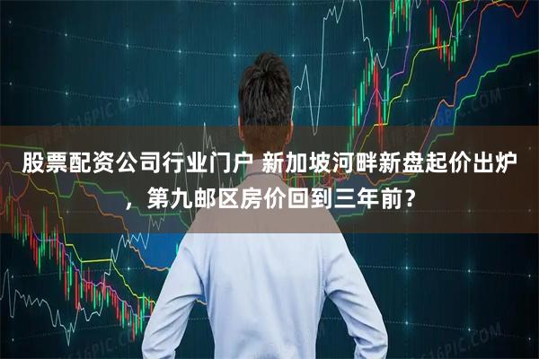 股票配资公司行业门户 新加坡河畔新盘起价出炉，第九邮区房价回到三年前？
