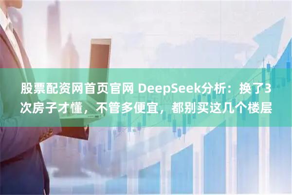 股票配资网首页官网 DeepSeek分析：换了3次房子才懂，不管多便宜，都别买这几个楼层