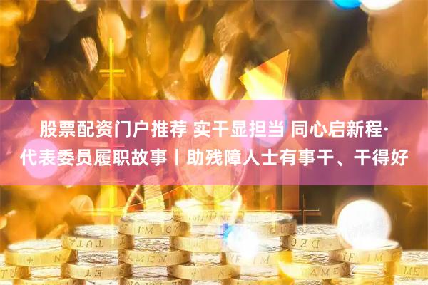 股票配资门户推荐 实干显担当 同心启新程·代表委员履职故事丨助残障人士有事干、干得好