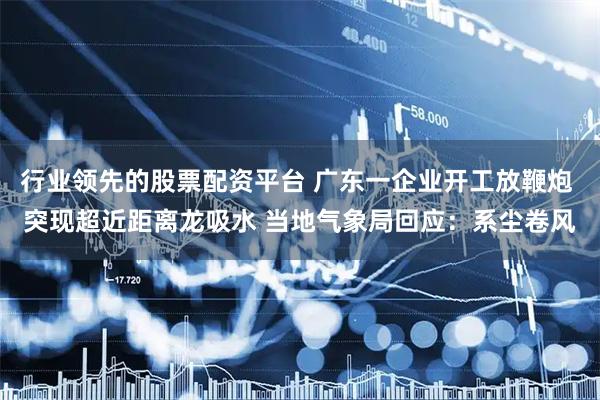 行业领先的股票配资平台 广东一企业开工放鞭炮 突现超近距离龙吸水 当地气象局回应:系尘卷风