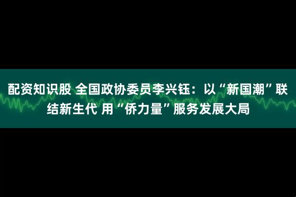 配资知识股 全国政协委员李兴钰：以“新国潮”联结新生代 用“侨力量”服务发展大局