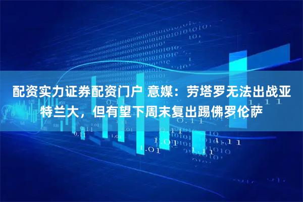 配资实力证券配资门户 意媒：劳塔罗无法出战亚特兰大，但有望下周末复出踢佛罗伦萨