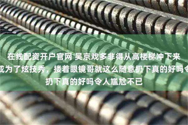 在线配资开户官网 吴京戏多非得从高楼梯冲下来抱葛优难不成为了炫技秀，搂着眼镜哥就这么随意扔下真的好吗令人尴尬不已