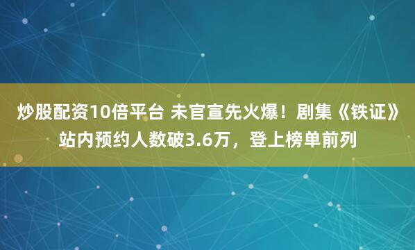 炒股配资10倍平台 未官宣先火爆！剧集《铁证》站内预约人数破3.6万，登上榜单前列