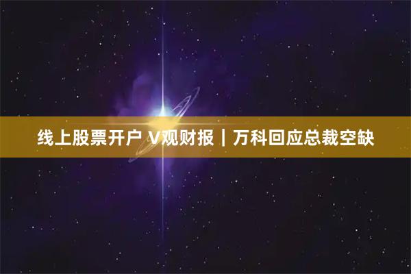 线上股票开户 V观财报｜万科回应总裁空缺