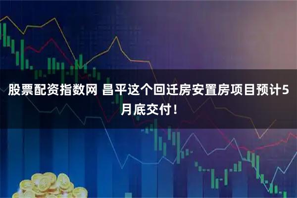 股票配资指数网 昌平这个回迁房安置房项目预计5月底交付！