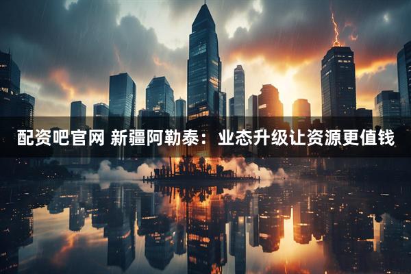 配资吧官网 新疆阿勒泰：业态升级让资源更值钱
