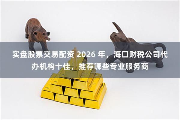 实盘股票交易配资 2026 年，海口财税公司代办机构十佳，推荐哪些专业服务商