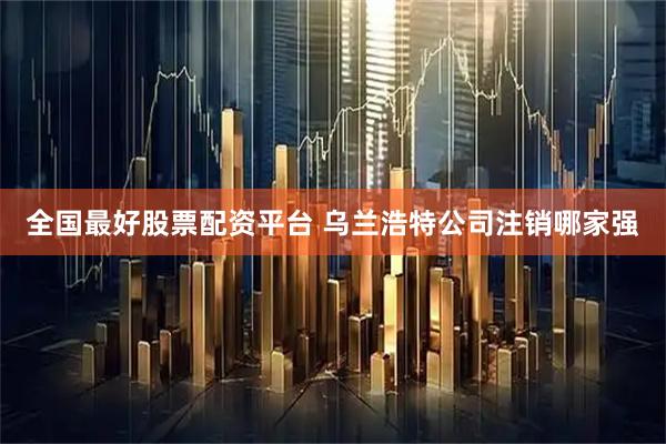 全国最好股票配资平台 乌兰浩特公司注销哪家强