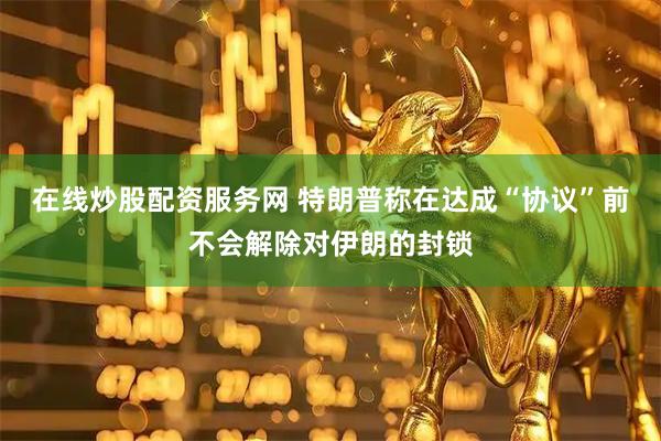 在线炒股配资服务网 特朗普称在达成“协议”前不会解除对伊朗的封锁