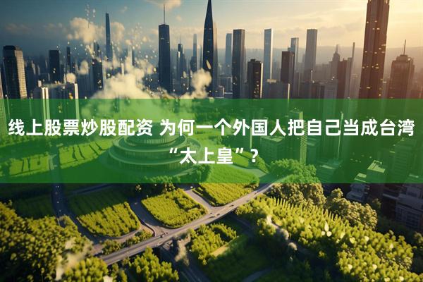 线上股票炒股配资 为何一个外国人把自己当成台湾“太上皇”？