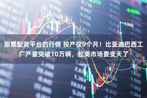 股票配资平台的行情 投产仅9个月！比亚迪巴西工厂产量突破10万辆，拉美市场要变天了