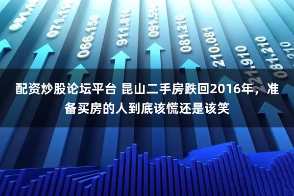 配资炒股论坛平台 昆山二手房跌回2016年，准备买房的人到底该慌还是该笑